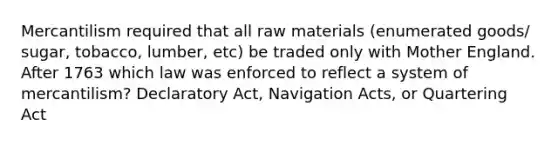 Mercantilism required that all raw materials (enumerated goods/ sugar, tobacco, lumber, etc) be traded only with Mother England. After 1763 which law was enforced to reflect a system of mercantilism? Declaratory Act, Navigation Acts, or Quartering Act