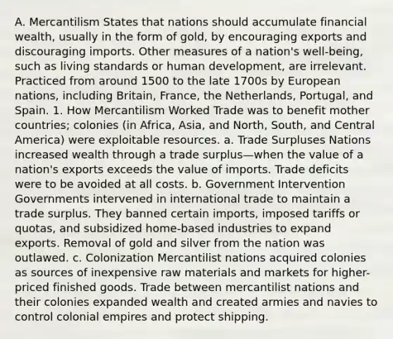 A. Mercantilism States that nations should accumulate financial wealth, usually in the form of gold, by encouraging exports and discouraging imports. Other measures of a nation's well-being, such as living standards or human development, are irrelevant. Practiced from around 1500 to the late 1700s by European nations, including Britain, France, the Netherlands, Portugal, and Spain. 1. How Mercantilism Worked Trade was to benefit mother countries; colonies (in Africa, Asia, and North, South, and Central America) were exploitable resources. a. Trade Surpluses Nations increased wealth through a trade surplus—when the value of a nation's exports exceeds the value of imports. Trade deficits were to be avoided at all costs. b. Government Intervention Governments intervened in international trade to maintain a trade surplus. They banned certain imports, imposed tariffs or quotas, and subsidized home-based industries to expand exports. Removal of gold and silver from the nation was outlawed. c. Colonization Mercantilist nations acquired colonies as sources of inexpensive raw materials and markets for higher-priced finished goods. Trade between mercantilist nations and their colonies expanded wealth and created armies and navies to control colonial empires and protect shipping.