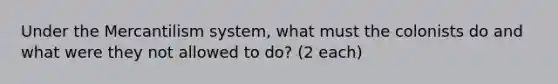 Under the Mercantilism system, what must the colonists do and what were they not allowed to do? (2 each)