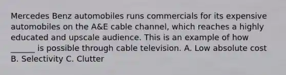 Mercedes Benz automobiles runs commercials for its expensive automobiles on the A&E cable channel, which reaches a highly educated and upscale audience. This is an example of how ______ is possible through cable television. A. Low absolute cost B. Selectivity C. Clutter