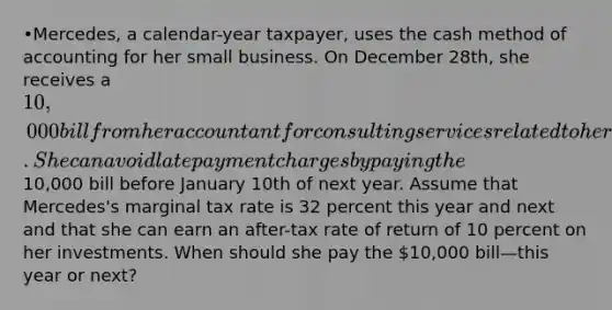 •Mercedes, a calendar-year taxpayer, uses the cash method of accounting for her small business. On December 28th, she receives a 10,000 bill from her accountant for consulting services related to her small business. She can avoid late payment charges by paying the10,000 bill before January 10th of next year. Assume that Mercedes's marginal tax rate is 32 percent this year and next and that she can earn an after-tax rate of return of 10 percent on her investments. When should she pay the 10,000 bill—this year or next?