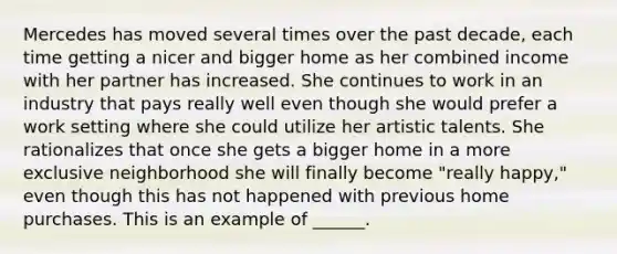 Mercedes has moved several times over the past decade, each time getting a nicer and bigger home as her combined income with her partner has increased. She continues to work in an industry that pays really well even though she would prefer a work setting where she could utilize her artistic talents. She rationalizes that once she gets a bigger home in a more exclusive neighborhood she will finally become "really happy," even though this has not happened with previous home purchases. This is an example of ______.