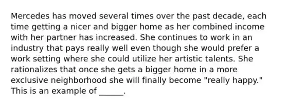 Mercedes has moved several times over the past decade, each time getting a nicer and bigger home as her combined income with her partner has increased. She continues to work in an industry that pays really well even though she would prefer a work setting where she could utilize her artistic talents. She rationalizes that once she gets a bigger home in a more exclusive neighborhood she will finally become "really happy." This is an example of ______.