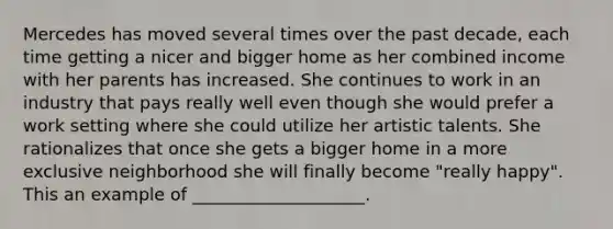 Mercedes has moved several times over the past decade, each time getting a nicer and bigger home as her combined income with her parents has increased. She continues to work in an industry that pays really well even though she would prefer a work setting where she could utilize her artistic talents. She rationalizes that once she gets a bigger home in a more exclusive neighborhood she will finally become "really happy". This an example of ____________________.