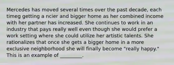 Mercedes has moved several times over the past decade, each timeg getting a ncier and bigger home as her combined income with her partner has increased. She continues to work in an industry that pays really well even though she would prefer a work setting where she could utilize her artistic talents. She rationalizes that once she gets a bigger home in a more exclusive neighborhood she will finally become "really happy." This is an example of _________.