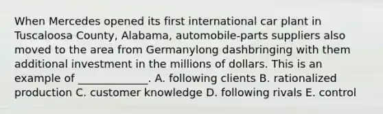 When Mercedes opened its first international car plant in Tuscaloosa​ County, Alabama,​ automobile-parts suppliers also moved to the area from Germanylong dashbringing with them additional investment in the millions of dollars. This is an example of​ _____________. A. following clients B. rationalized production C. customer knowledge D. following rivals E. control