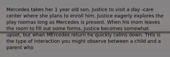 Mercedes takes her 1 year old son, Justice to visit a day -care center where she plans to enroll him, Justice eagerly explores the play roomas long as Mercedes is present. When his mom leaves the room to fill out some forms, Justice becomes somewhat upset, but when MErcedes return he quickly calms down. THis is the type of interaction you might observe between a child and a parent who