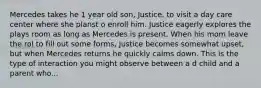 Mercedes takes he 1 year old son, Justice, to visit a day care center where she planst o enroll him. Justice eagerly explores the plays room as long as Mercedes is present. When his mom leave the rol to fill out some forms, Justice becomes somewhat upset, but when Mercedes returns he quickly calms down. This is the type of interaction you might observe between a d child and a parent who...