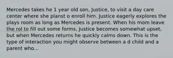 Mercedes takes he 1 year old son, Justice, to visit a day care center where she planst o enroll him. Justice eagerly explores the plays room as long as Mercedes is present. When his mom leave the rol to fill out some forms, Justice becomes somewhat upset, but when Mercedes returns he quickly calms down. This is the type of interaction you might observe between a d child and a parent who...