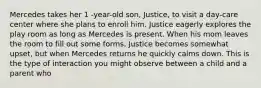 Mercedes takes her 1 -year-old son, Justice, to visit a day-care center where she plans to enroll him. Justice eagerly explores the play room as long as Mercedes is present. When his mom leaves the room to fill out some forms, Justice becomes somewhat upset, but when Mercedes returns he quickly calms down. This is the type of interaction you might observe between a child and a parent who