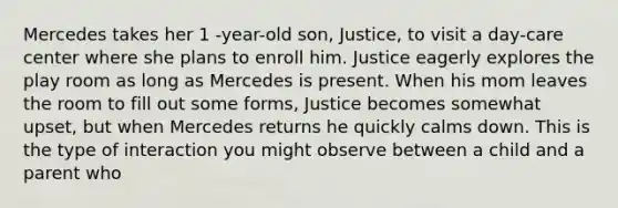 Mercedes takes her 1 -year-old son, Justice, to visit a day-care center where she plans to enroll him. Justice eagerly explores the play room as long as Mercedes is present. When his mom leaves the room to fill out some forms, Justice becomes somewhat upset, but when Mercedes returns he quickly calms down. This is the type of interaction you might observe between a child and a parent who