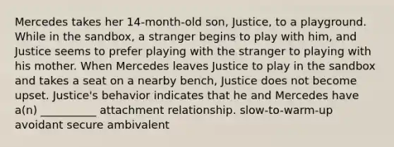 Mercedes takes her 14-month-old son, Justice, to a playground. While in the sandbox, a stranger begins to play with him, and Justice seems to prefer playing with the stranger to playing with his mother. When Mercedes leaves Justice to play in the sandbox and takes a seat on a nearby bench, Justice does not become upset. Justice's behavior indicates that he and Mercedes have a(n) __________ attachment relationship. slow-to-warm-up avoidant secure ambivalent