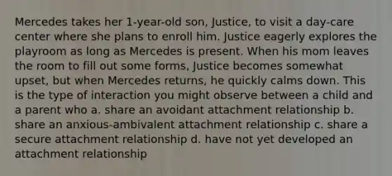 Mercedes takes her 1-year-old son, Justice, to visit a day-care center where she plans to enroll him. Justice eagerly explores the playroom as long as Mercedes is present. When his mom leaves the room to fill out some forms, Justice becomes somewhat upset, but when Mercedes returns, he quickly calms down. This is the type of interaction you might observe between a child and a parent who a. share an avoidant attachment relationship b. share an anxious-ambivalent attachment relationship c. share a secure attachment relationship d. have not yet developed an attachment relationship