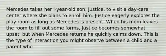 Mercedes takes her I-year-old son, Justice, to visit a day-care center where she plans to enroll him. Justice eagerly explores the play room as long as Mercedes is present. When his mom leaves the room to fill out some forms, Justice becomes somewhat upset, but when Mercedes returns he quickly calms down. This is the type of interaction you might observe between a child and a parent who