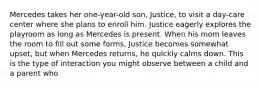 Mercedes takes her one-year-old son, Justice, to visit a day-care center where she plans to enroll him. Justice eagerly explores the playroom as long as Mercedes is present. When his mom leaves the room to fill out some forms, Justice becomes somewhat upset, but when Mercedes returns, he quickly calms down. This is the type of interaction you might observe between a child and a parent who