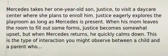 Mercedes takes her one-year-old son, Justice, to visit a daycare center where she plans to enroll him. Justice eagerly explores the playroom as long as Mercedes is present. When his mom leaves the room to fill out some forms, Justice becomes somewhat upset, but when Mercedes returns, he quickly calms down. This is the type of interaction you might observe between a child and a parent who...