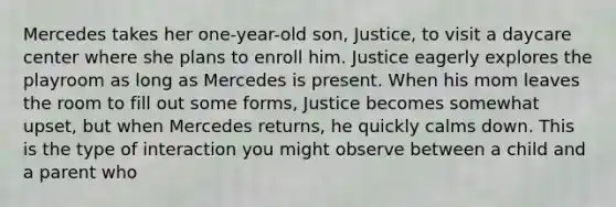 Mercedes takes her one-year-old son, Justice, to visit a daycare center where she plans to enroll him. Justice eagerly explores the playroom as long as Mercedes is present. When his mom leaves the room to fill out some forms, Justice becomes somewhat upset, but when Mercedes returns, he quickly calms down. This is the type of interaction you might observe between a child and a parent who