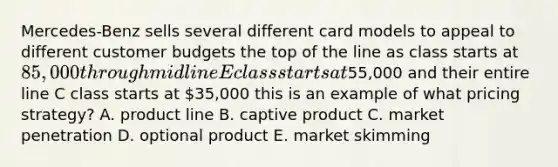 Mercedes-Benz sells several different card models to appeal to different customer budgets the top of the line as class starts at 85,000 through midline E class starts at55,000 and their entire line C class starts at 35,000 this is an example of what pricing strategy? A. product line B. captive product C. market penetration D. optional product E. market skimming