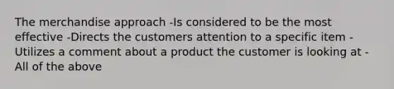 The merchandise approach -Is considered to be the most effective -Directs the customers attention to a specific item -Utilizes a comment about a product the customer is looking at -All of the above