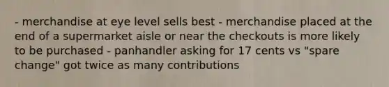 - merchandise at eye level sells best - merchandise placed at the end of a supermarket aisle or near the checkouts is more likely to be purchased - panhandler asking for 17 cents vs "spare change" got twice as many contributions