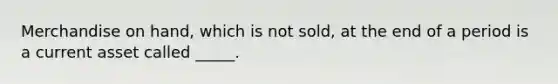 Merchandise on hand, which is not sold, at the end of a period is a current asset called _____.