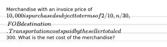 Merchandise with an invoice price of 10,000 is purchased subject to terms of 2/10, n/30, FOB destination. Transportation costs paid by the seller totaled300. What is the net cost of the merchandise?