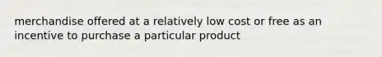 merchandise offered at a relatively low cost or free as an incentive to purchase a particular product