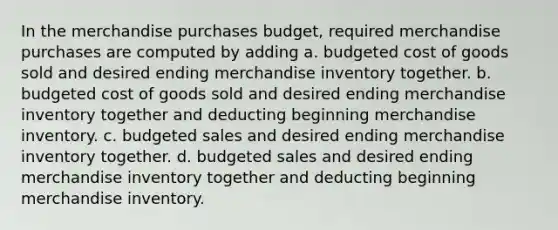 In the merchandise purchases budget, required merchandise purchases are computed by adding a. budgeted cost of goods sold and desired ending merchandise inventory together. b. budgeted cost of goods sold and desired ending merchandise inventory together and deducting beginning merchandise inventory. c. budgeted sales and desired ending merchandise inventory together. d. budgeted sales and desired ending merchandise inventory together and deducting beginning merchandise inventory.