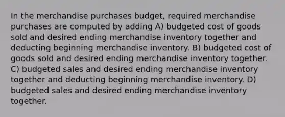 In the merchandise purchases budget, required merchandise purchases are computed by adding A) budgeted cost of goods sold and desired ending merchandise inventory together and deducting beginning merchandise inventory. B) budgeted cost of goods sold and desired ending merchandise inventory together. C) budgeted sales and desired ending merchandise inventory together and deducting beginning merchandise inventory. D) budgeted sales and desired ending merchandise inventory together.