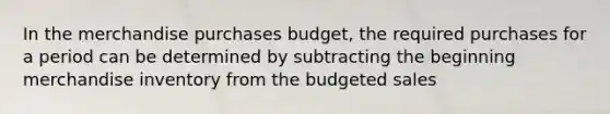 In the merchandise purchases budget, the required purchases for a period can be determined by subtracting the beginning merchandise inventory from the budgeted sales