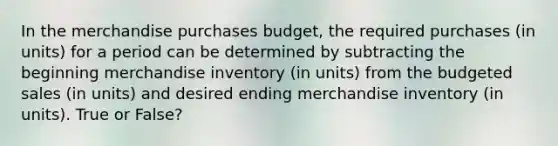 In the merchandise purchases budget, the required purchases (in units) for a period can be determined by subtracting the beginning merchandise inventory (in units) from the budgeted sales (in units) and desired ending merchandise inventory (in units). True or False?