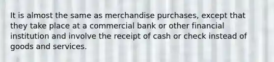 It is almost the same as merchandise purchases, except that they take place at a commercial bank or other financial institution and involve the receipt of cash or check instead of goods and services.