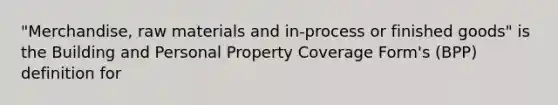 "Merchandise, raw materials and in-process or finished goods" is the Building and Personal Property Coverage Form's (BPP) definition for