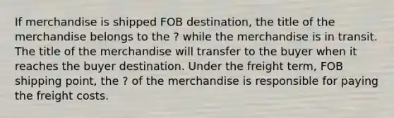 If merchandise is shipped FOB destination, the title of the merchandise belongs to the ? while the merchandise is in transit. The title of the merchandise will transfer to the buyer when it reaches the buyer destination. Under the freight term, FOB shipping point, the ? of the merchandise is responsible for paying the freight costs.