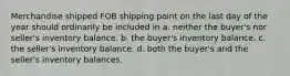 Merchandise shipped FOB shipping point on the last day of the year should ordinarily be included in a. neither the buyer's nor seller's inventory balance. b. the buyer's inventory balance. c. the seller's inventory balance. d. both the buyer's and the seller's inventory balances.