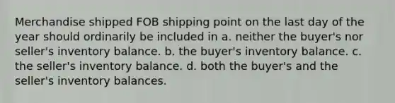 Merchandise shipped FOB shipping point on the last day of the year should ordinarily be included in a. neither the buyer's nor seller's inventory balance. b. the buyer's inventory balance. c. the seller's inventory balance. d. both the buyer's and the seller's inventory balances.