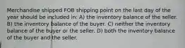 Merchandise shipped FOB shipping point on the last day of the year should be included in: A) the inventory balance of the seller. B) the inventory balance of the buyer. C) neither the inventory balance of the buyer or the seller. D) both the inventory balance of the buyer and the seller.