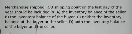 Merchandise shipped FOB shipping point on the last day of the year should be included in: A) the inventory balance of the seller. B) the inventory balance of the buyer. C) neither the inventory balance of the buyer or the seller. D) both the inventory balance of the buyer and the seller.