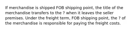 If merchandise is shipped FOB shipping point, the title of the merchandise transfers to the ? when it leaves the seller premises. Under the freight term, FOB shipping point, the ? of the merchandise is responsible for paying the freight costs.