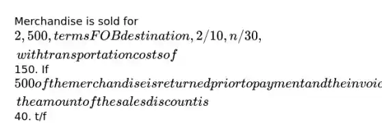 Merchandise is sold for 2,500, terms FOB destination, 2/10, n/30, with transportation costs of150. If 500 of the merchandise is returned prior to payment and the invoice is paid within the discount period, the amount of the sales discount is40. t/f