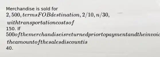 Merchandise is sold for 2,500, terms FOB destination, 2/10, n/30, with transportation costs of150. If 500 of the merchandise is returned prior to payment and the invoice is paid within the discount period, the amount of the sales discount is40.