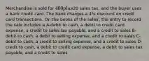 Merchandise is sold for 400 plus20 sales tax, and the buyer uses a bank credit card. The bank charges a 4% discount on credit card transactions. On the books of the seller, the entry to record the sale includes a A-debit to cash, a debit to credit card expense, a credit to sales tax payable, and a credit to sales B-debit to cash, a debit to selling expense, and a credit to sales C-debit to cash, a credit to selling expense, and a credit to sales D-credit to cash, a debit to credit card expense, a debit to sales tax payable, and a credit to sales