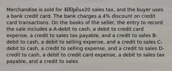 Merchandise is sold for 400 plus20 sales tax, and the buyer uses a bank credit card. The bank charges a 4% dis<a href='https://www.questionai.com/knowledge/kIt7oUhyhX-count-on' class='anchor-knowledge'>count on</a> credit card transactions. On the books of the seller, the entry to record the sale includes a A-debit to cash, a debit to credit card expense, a credit to sales tax payable, and a credit to sales B-debit to cash, a debit to selling expense, and a credit to sales C-debit to cash, a credit to selling expense, and a credit to sales D-credit to cash, a debit to credit card expense, a debit to sales tax payable, and a credit to sales