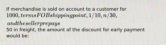 If merchandise is sold on account to a customer for 1000, terms FOB shipping point, 1/10, n/30, and the seller prepays50 in freight, the amount of the discount for early payment would be: