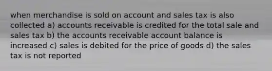 when merchandise is sold on account and sales tax is also collected a) accounts receivable is credited for the total sale and sales tax b) the accounts receivable account balance is increased c) sales is debited for the price of goods d) the sales tax is not reported