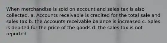 When merchandise is sold on account and sales tax is also collected, a. Accounts receivable is credited for the total sale and sales tax b. the Accounts receivable balance is increased c. Sales is debited for the price of the goods d. the sales tax is not reported