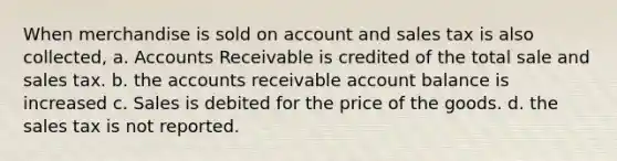 When merchandise is sold on account and sales tax is also collected, a. Accounts Receivable is credited of the total sale and sales tax. b. the accounts receivable account balance is increased c. Sales is debited for the price of the goods. d. the sales tax is not reported.