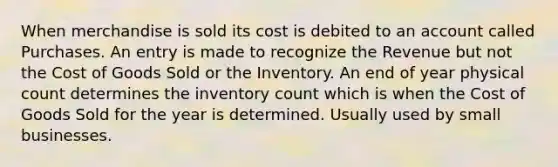 When merchandise is sold its cost is debited to an account called Purchases. An entry is made to recognize the Revenue but not the Cost of Goods Sold or the Inventory. An end of year physical count determines the inventory count which is when the Cost of Goods Sold for the year is determined. Usually used by small businesses.