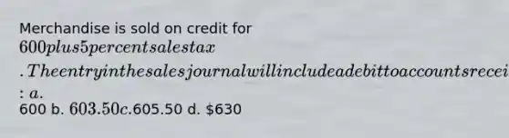 Merchandise is sold on credit for 600 plus 5 percent sales tax. The entry in the sales journal will include a debit to accounts receivable for: a.600 b. 603.50 c.605.50 d. 630