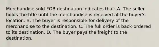 Merchandise sold FOB destination indicates that: A. The seller holds the title until the merchandise is received at the buyer's location. B. The buyer is responsible for delivery of the merchandise to the destination. C. The full order is back-ordered to its destination. D. The buyer pays the freight to the destination.